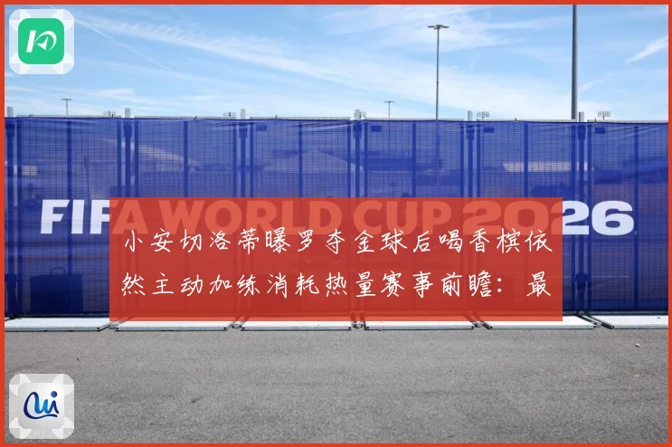 小安切洛蒂曝罗夺金球后喝香槟依然主动加练消耗热量赛事前瞻：最新赛事动态与深度分析