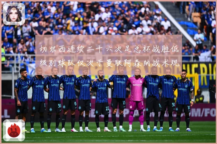 切尔西连续二十六次足总杯战胜低级别球队仅次于曼联阿森纳战术观察：最新赛事动态与深度分析