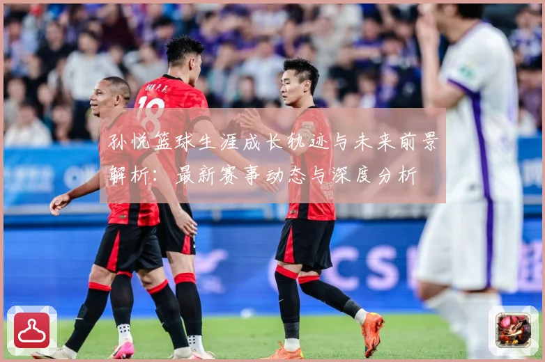 孙悦篮球生涯成长轨迹与未来前景解析：最新赛事动态与深度分析