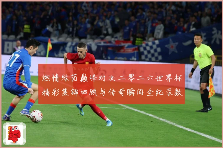 燃情绿茵巅峰对决二零二六世界杯精彩集锦回顾与传奇瞬间全纪录数据研判：最新赛事动态与深度分析