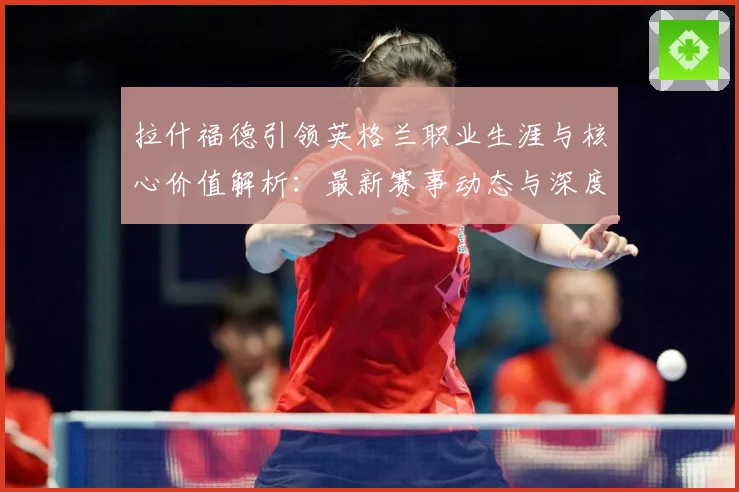 拉什福德引领英格兰职业生涯与核心价值解析：最新赛事动态与深度分析