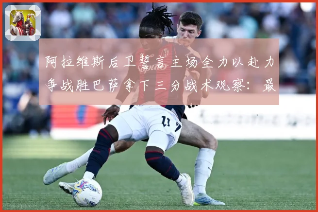 阿拉维斯后卫誓言主场全力以赴力争战胜巴萨拿下三分战术观察：最新赛事动态与深度分析