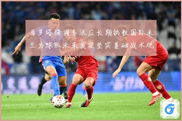 马罗塔强调齐沃应长期执教国际米兰为球队未来奠定坚实基础战术观察：最新赛事动态与深度分析