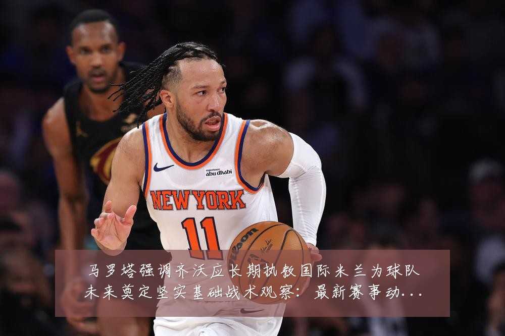 马罗塔强调齐沃应长期执教国际米兰为球队未来奠定坚实基础战术观察:最新赛事动态与深度分析