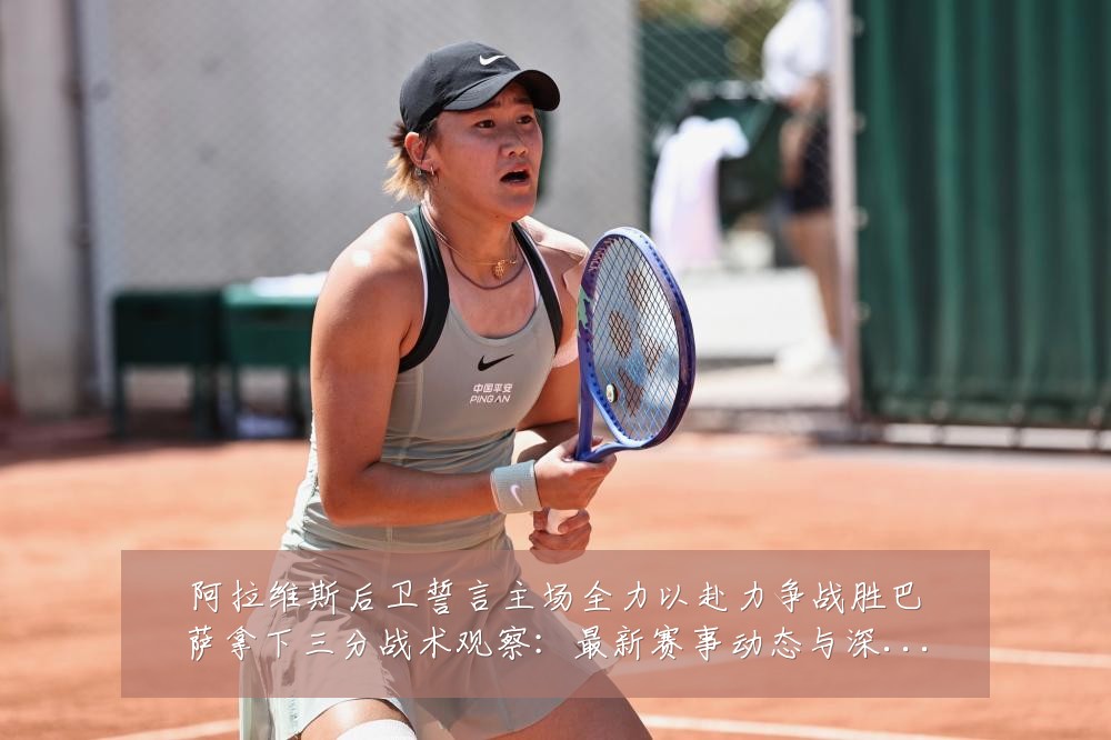 阿拉维斯后卫誓言主场全力以赴力争战胜巴萨拿下三分战术观察：最新赛事动态与深度分析